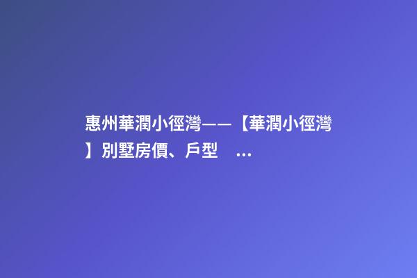 惠州華潤小徑灣——【華潤小徑灣】別墅房價、戶型、樣板間、周邊配套、